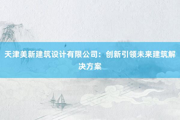 天津美新建筑设计有限公司：创新引领未来建筑解决方案